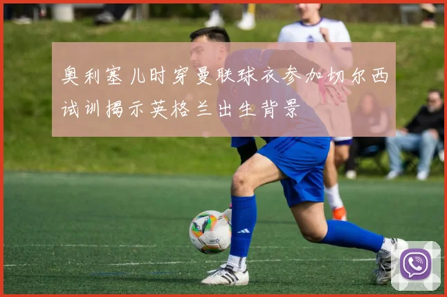 奥利塞儿时穿曼联球衣参加切尔西试训揭示英格兰出生背景