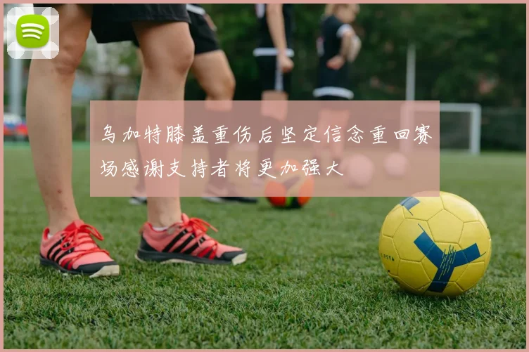 乌加特膝盖重伤后坚定信念重回赛场感谢支持者将更加强大
