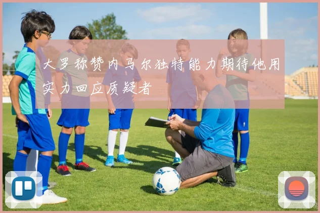 大罗称赞内马尔独特能力期待他用实力回应质疑者