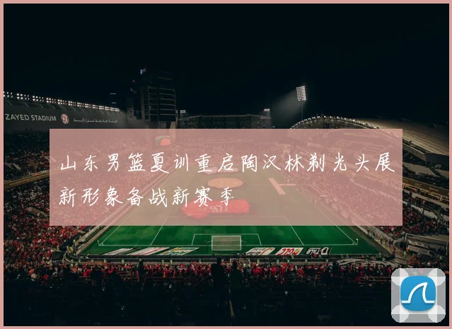 山东男篮夏训重启陶汉林剃光头展新形象备战新赛季