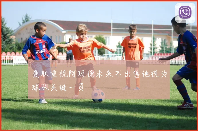 曼联重视阿玛德未来不出售他视为球队关键一员