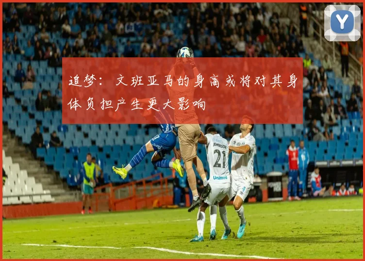 追梦：文班亚马的身高或将对其身体负担产生更大影响