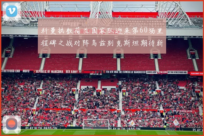 科曼执教荷兰国家队迎来第60场里程碑之战对阵乌兹别克斯坦期待新突破