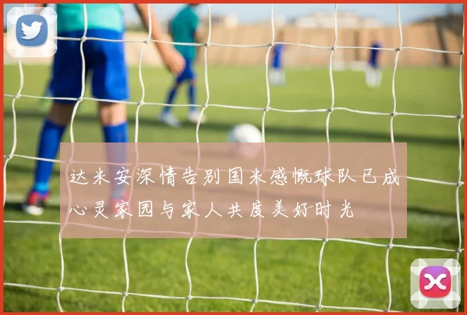 达米安深情告别国米感慨球队已成心灵家园与家人共度美好时光