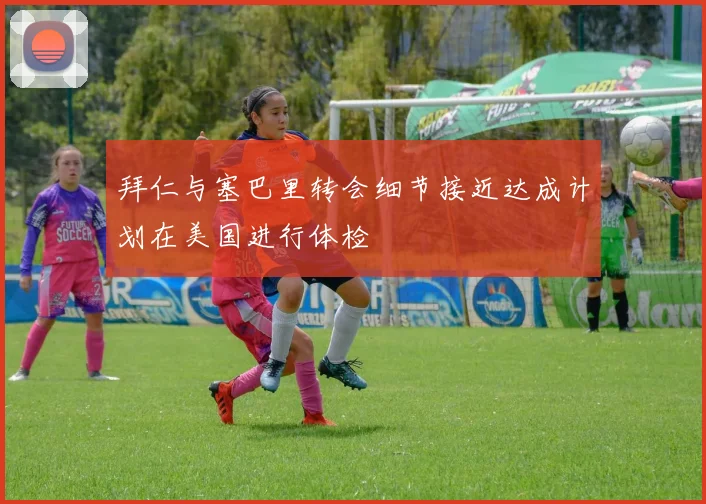 拜仁与塞巴里转会细节接近达成计划在美国进行体检