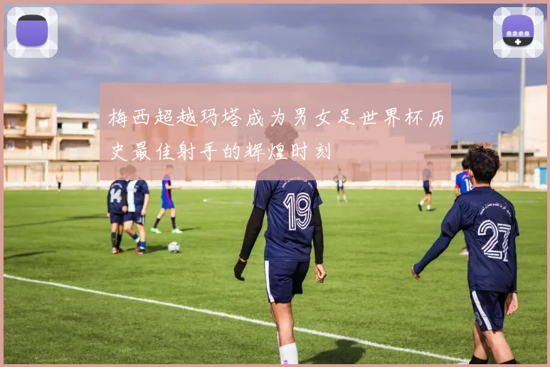梅西超越玛塔成为男女足世界杯历史最佳射手的辉煌时刻