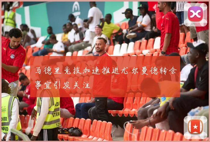 马德里竞技加速推进尤尔曼德转会事宜引发关注