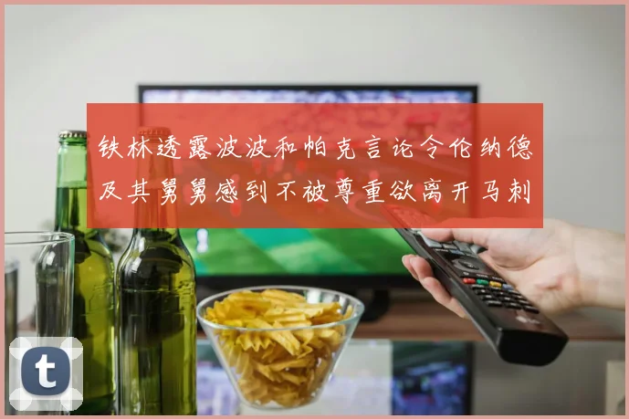 铁林透露波波和帕克言论令伦纳德及其舅舅感到不被尊重欲离开马刺
