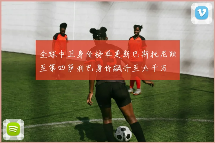 全球中卫身价榜单更新巴斯托尼跌至第四萨利巴身价飙升至九千万