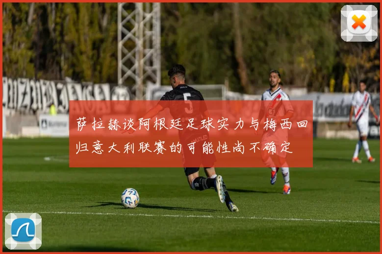 萨拉赫谈阿根廷足球实力与梅西回归意大利联赛的可能性尚不确定